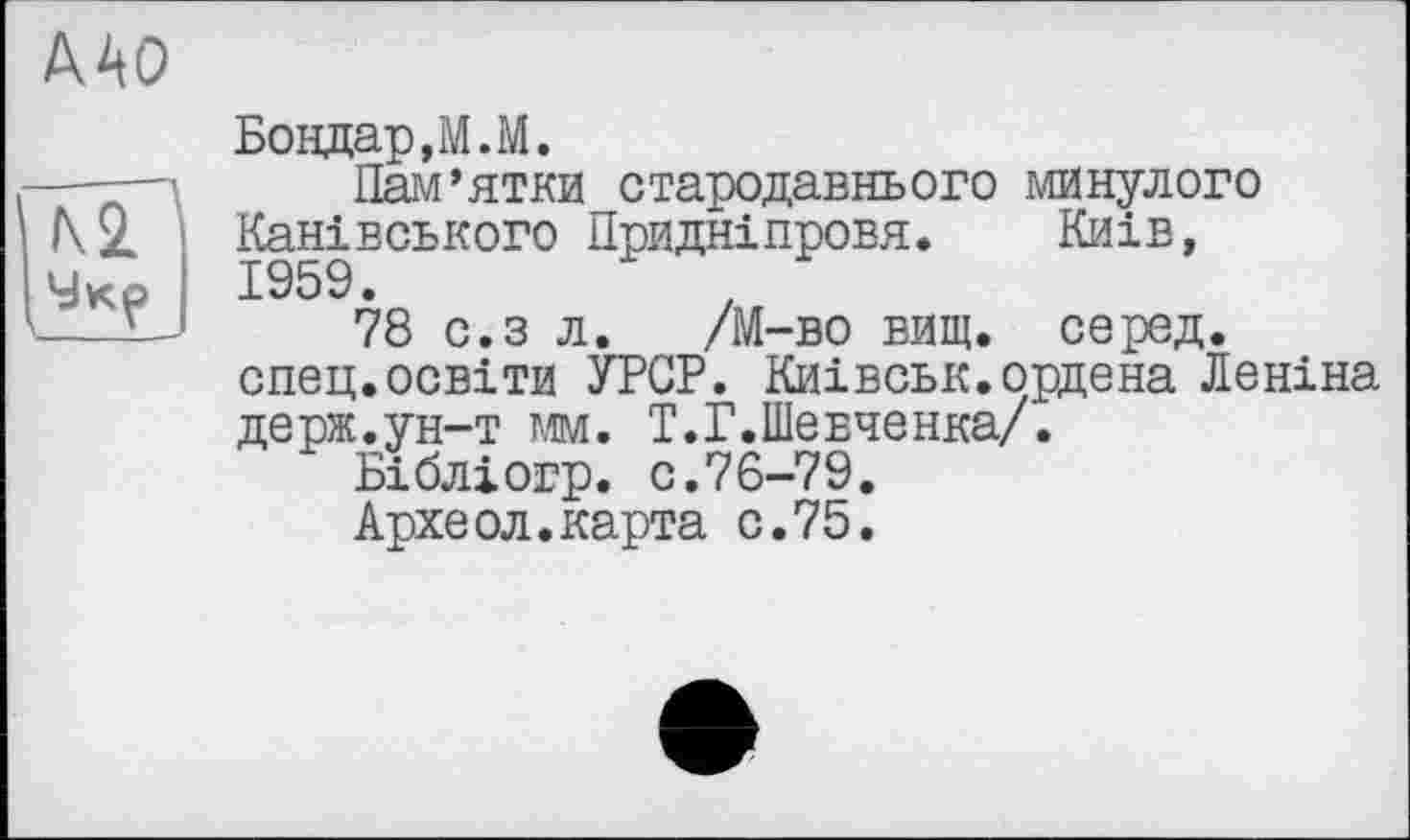 ﻿Бондар, М.М.
Пам’ятки стародавнього минулого Канівського Придніпровя. Київ,
78 с.з л. /М-во вищ. серед, спец.освіти УРСР. Киівськ.ордена Леніна держ.ун-т мм. Т.Г.Шевченка/.
Бібліогр. с.76-79.
Археол.карта с.75.